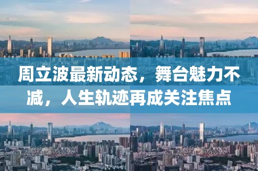 周立波最新动态，舞台魅力不减，人生轨迹再成关注焦点