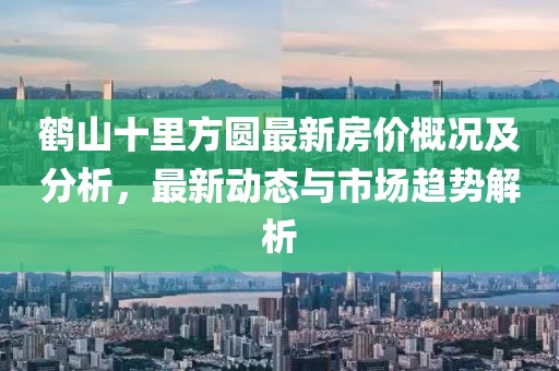 鹤山十里方圆最新房价概况及分析，最新动态与市场趋势解析