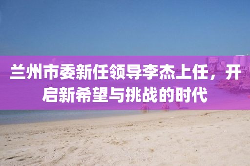 兰州市委新任领导李杰上任，开启新希望与挑战的时代