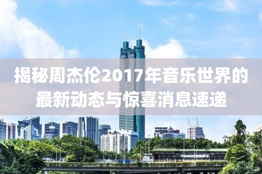 揭秘周杰伦2017年音乐世界的最新动态与惊喜消息速递