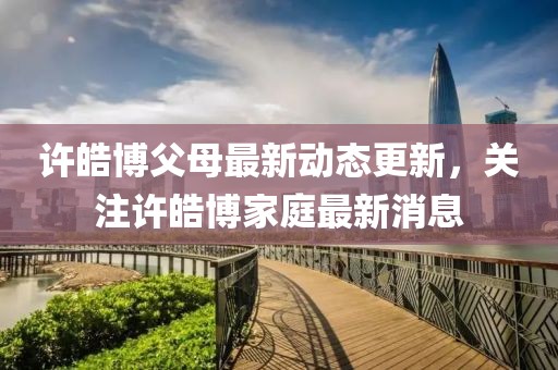 许皓博父母最新动态更新，关注许皓博家庭最新消息