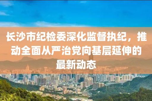 长沙市纪检委深化监督执纪，推动全面从严治党向基层延伸的最新动态
