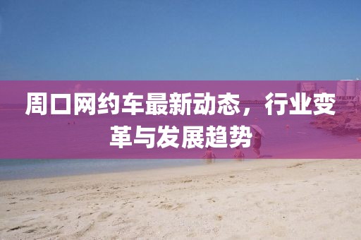 周口网约车最新动态，行业变革与发展趋势