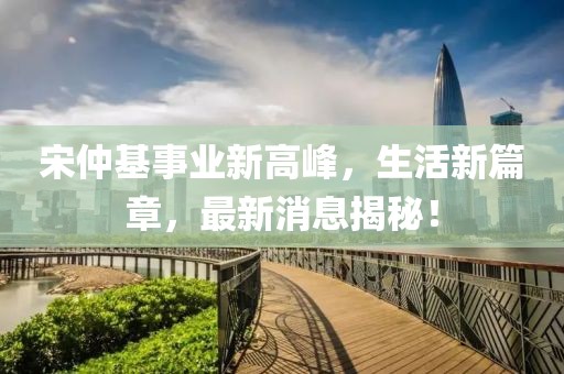 宋仲基事业新高峰，生活新篇章，最新消息揭秘！
