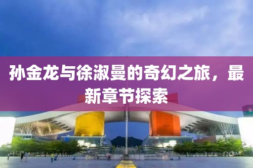 孙金龙与徐淑曼的奇幻之旅，最新章节探索