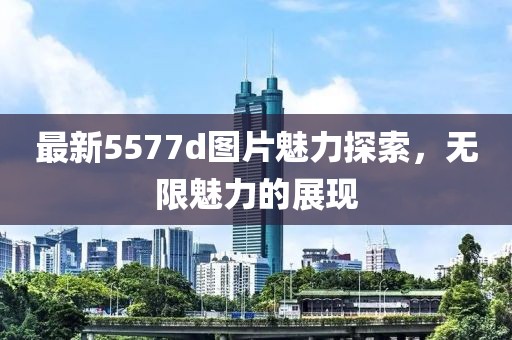 最新5577d图片魅力探索，无限魅力的展现