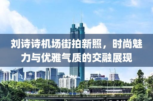 刘诗诗机场街拍新照，时尚魅力与优雅气质的交融展现