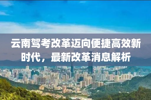云南驾考改革迈向便捷高效新时代，最新改革消息解析