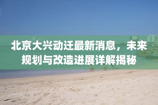 北京大兴动迁最新消息，未来规划与改造进展详解揭秘