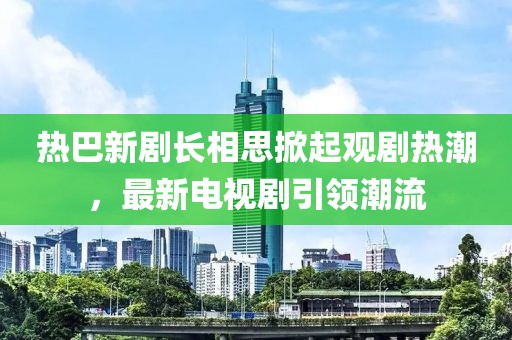 热巴新剧长相思掀起观剧热潮，最新电视剧引领潮流