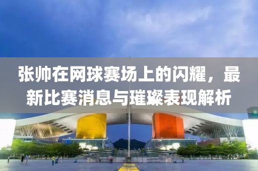 张帅在网球赛场上的闪耀，最新比赛消息与璀璨表现解析