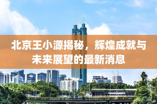 北京王小源揭秘，辉煌成就与未来展望的最新消息