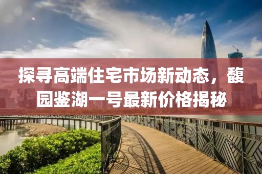 探寻高端住宅市场新动态，馥园鉴湖一号最新价格揭秘