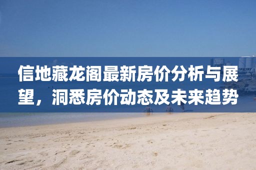 信地藏龙阁最新房价分析与展望，洞悉房价动态及未来趋势