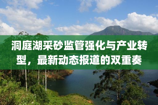 洞庭湖采砂监管强化与产业转型，最新动态报道的双重奏