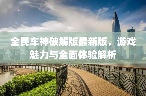 全民车神破解版最新版，游戏魅力与全面体验解析