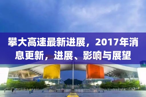 攀大高速最新进展，2017年消息更新，进展、影响与展望