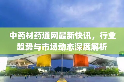中药材药通网最新快讯，行业趋势与市场动态深度解析