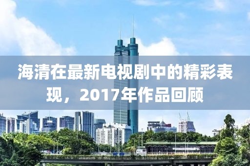 海清在最新电视剧中的精彩表现，2017年作品回顾