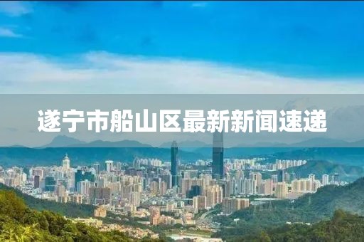 遂宁市船山区最新新闻速递
