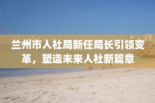 兰州市人社局新任局长引领变革，塑造未来人社新篇章