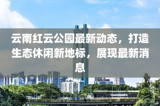 云南红云公园最新动态，打造生态休闲新地标，展现最新消息
