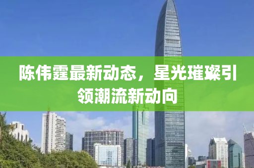 陈伟霆最新动态，星光璀璨引领潮流新动向