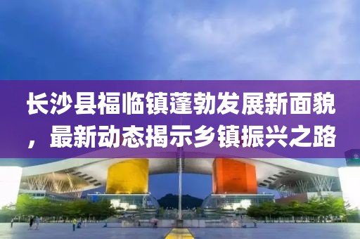 长沙县福临镇蓬勃发展新面貌，最新动态揭示乡镇振兴之路