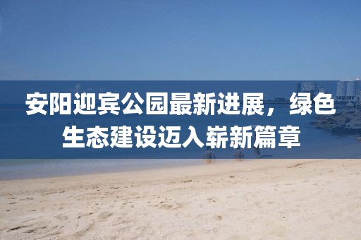 安阳迎宾公园最新进展，绿色生态建设迈入崭新篇章