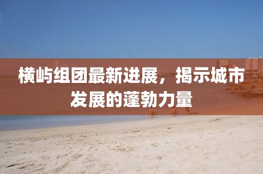 横屿组团最新进展，揭示城市发展的蓬勃力量
