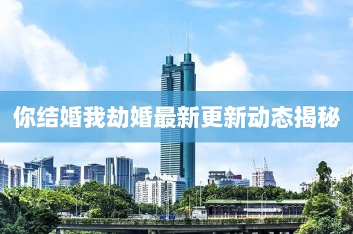 你结婚我劫婚最新更新动态揭秘