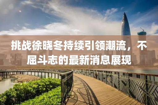 挑战徐晓冬持续引领潮流，不屈斗志的最新消息展现