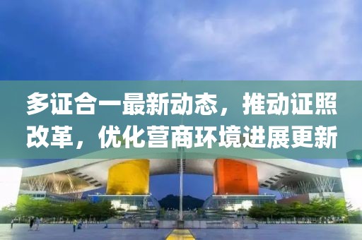 多证合一最新动态，推动证照改革，优化营商环境进展更新