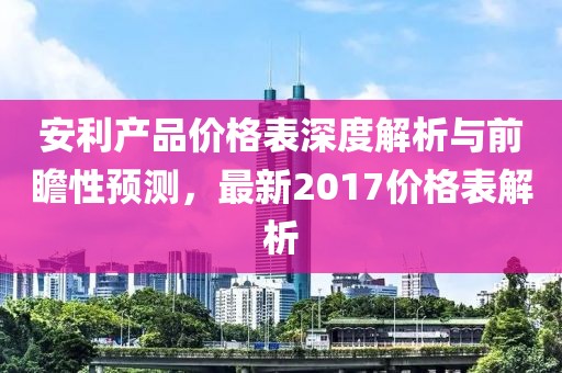 安利产品价格表深度解析与前瞻性预测，最新2017价格表解析