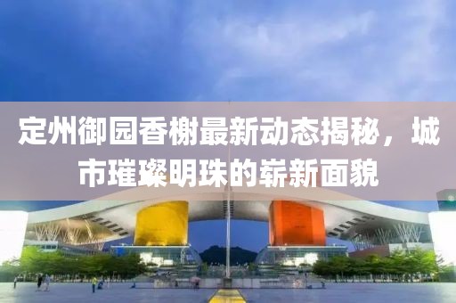 定州御园香榭最新动态揭秘，城市璀璨明珠的崭新面貌