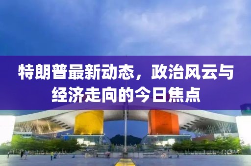 特朗普最新动态，政治风云与经济走向的今日焦点