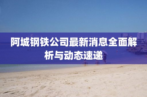 阿城钢铁公司最新消息全面解析与动态速递
