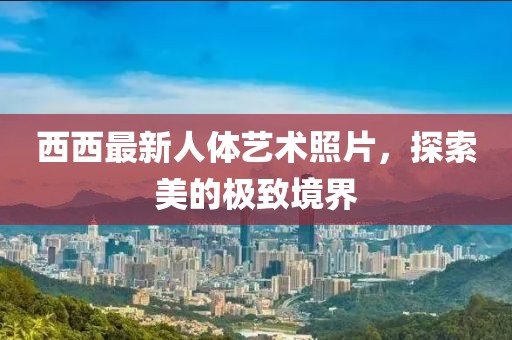 西西最新人体艺术照片，探索美的极致境界