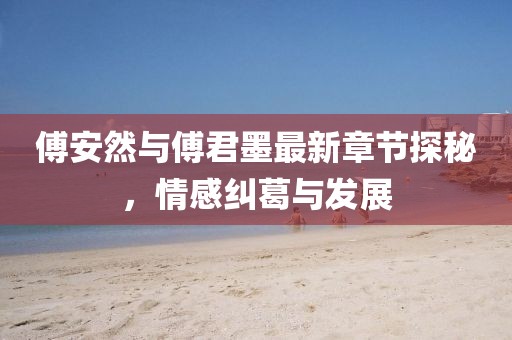 傅安然与傅君墨最新章节探秘，情感纠葛与发展