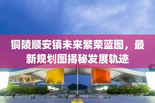 铜陵顺安镇未来繁荣蓝图，最新规划图揭秘发展轨迹