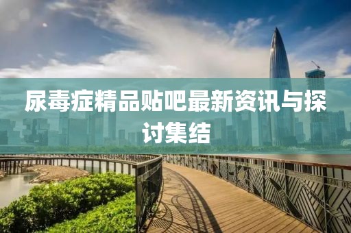 尿毒症精品贴吧最新资讯与探讨集结