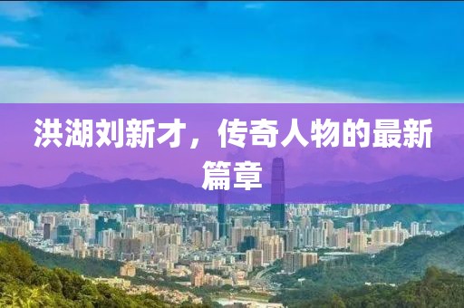 洪湖刘新才，传奇人物的最新篇章