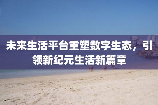 未来生活平台重塑数字生态，引领新纪元生活新篇章