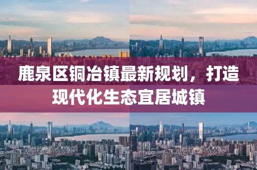 鹿泉区铜冶镇最新规划，打造现代化生态宜居城镇