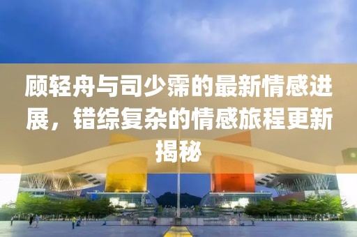 顾轻舟与司少霈的最新情感进展，错综复杂的情感旅程更新揭秘