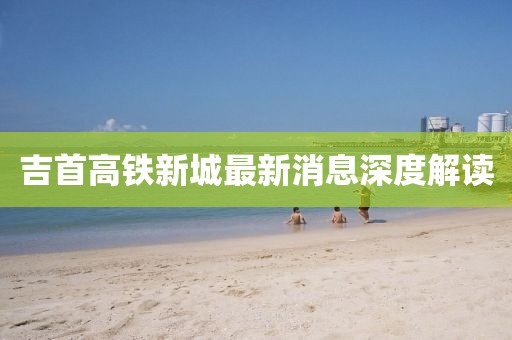 吉首高铁新城最新消息深度解读
