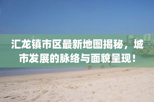 汇龙镇市区最新地图揭秘，城市发展的脉络与面貌呈现！