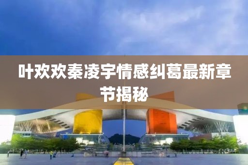 叶欢欢秦凌宇情感纠葛最新章节揭秘
