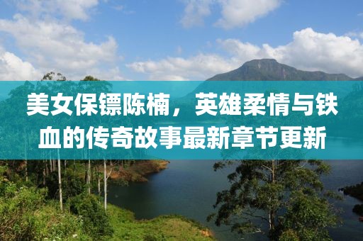 美女保镖陈楠，英雄柔情与铁血的传奇故事最新章节更新