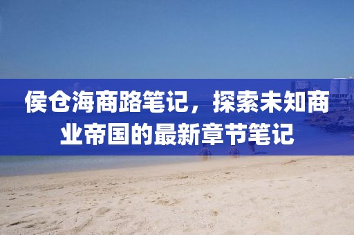 侯仓海商路笔记，探索未知商业帝国的最新章节笔记